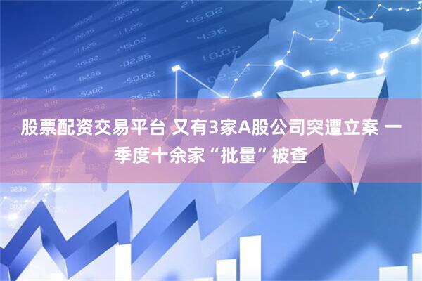 股票配资交易平台 又有3家A股公司突遭立案 一季度十余家“批量”被查