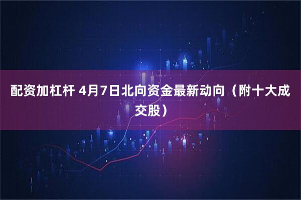 配资加杠杆 4月7日北向资金最新动向（附十大成交股）