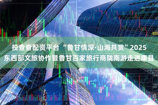 投查查配资平台 “鲁甘情深·山海共赏”2025东西部文旅协作暨鲁甘百家旅行商陇南游走进康县