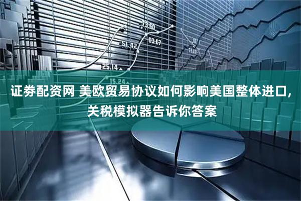 证劵配资网 美欧贸易协议如何影响美国整体进口, 关税模拟器告诉你答案