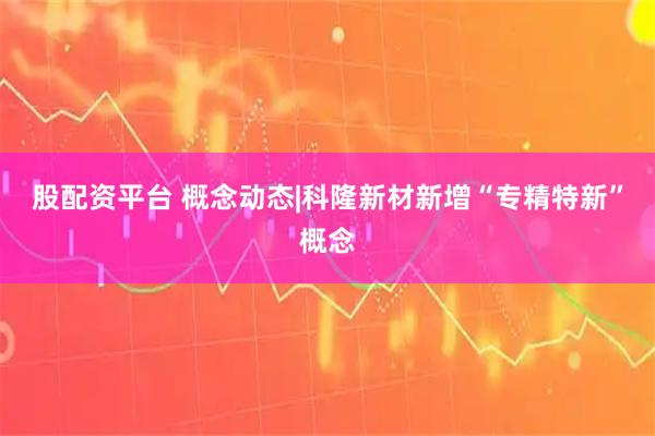 股配资平台 概念动态|科隆新材新增“专精特新”概念