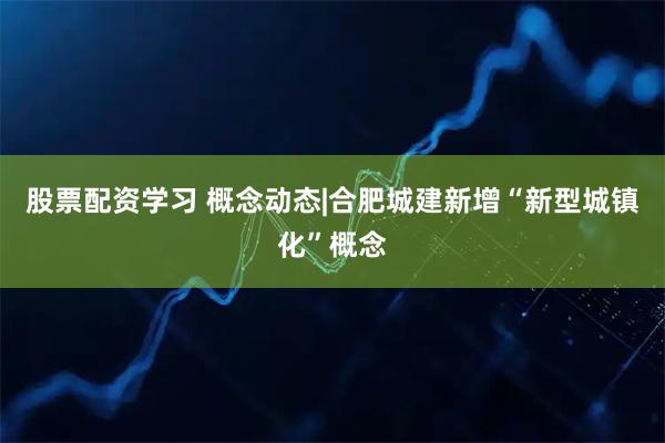 股票配资学习 概念动态|合肥城建新增“新型城镇化”概念
