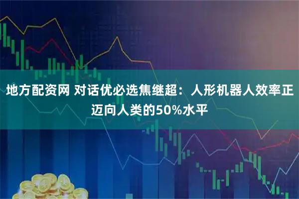 地方配资网 对话优必选焦继超：人形机器人效率正迈向人类的50%水平