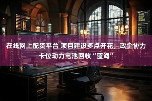 在线网上配资平台 项目建设多点开花，政企协力卡位动力电池回收“蓝海”