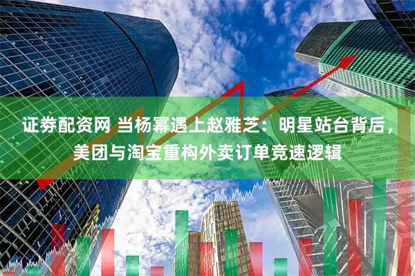 证劵配资网 当杨幂遇上赵雅芝：明星站台背后，美团与淘宝重构外卖订单竞速逻辑