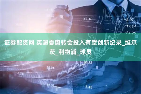 证劵配资网 英超夏窗转会投入有望创新纪录_维尔茨_利物浦_球员