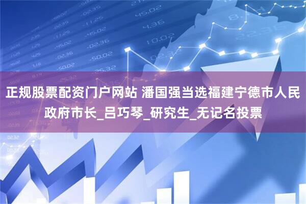正规股票配资门户网站 潘国强当选福建宁德市人民政府市长_吕巧琴_研究生_无记名投票