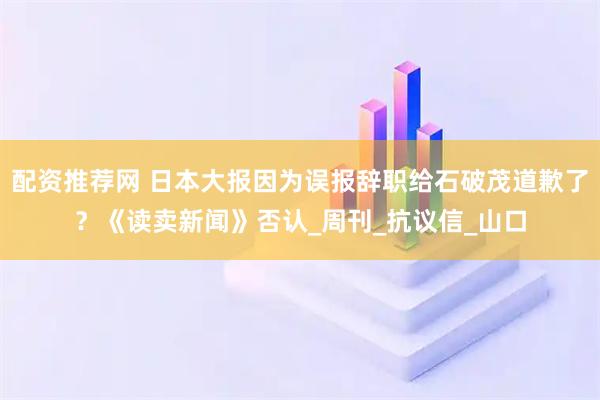 配资推荐网 日本大报因为误报辞职给石破茂道歉了？《读卖新闻》否认_周刊_抗议信_山口