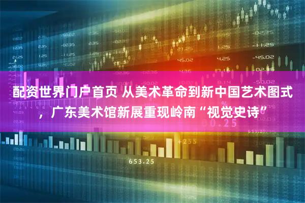 配资世界门户首页 从美术革命到新中国艺术图式，广东美术馆新展重现岭南“视觉史诗”