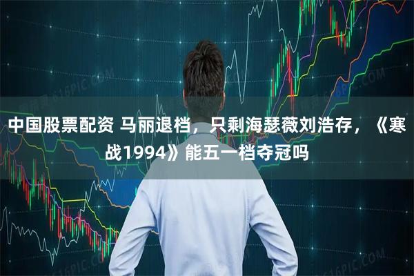 中国股票配资 马丽退档,只剩海瑟薇刘浩存,《寒战1994》能五一档夺冠吗