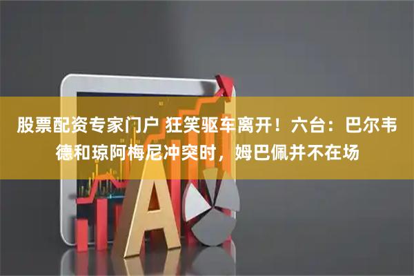 股票配资专家门户 狂笑驱车离开！六台：巴尔韦德和琼阿梅尼冲突时，姆巴佩并不在场