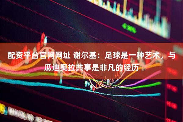 配资平台官网网址 谢尔基：足球是一种艺术，与瓜迪奥拉共事是非凡的经历