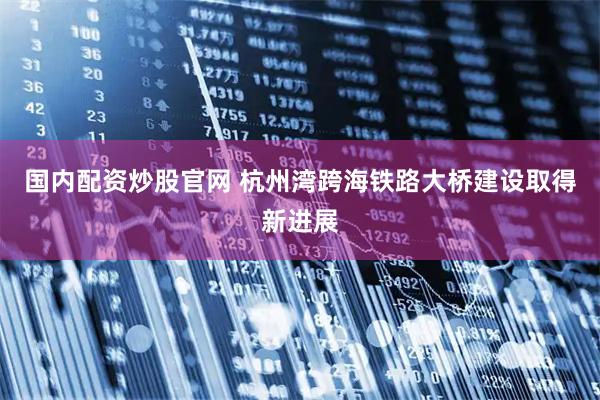 国内配资炒股官网 杭州湾跨海铁路大桥建设取得新进展