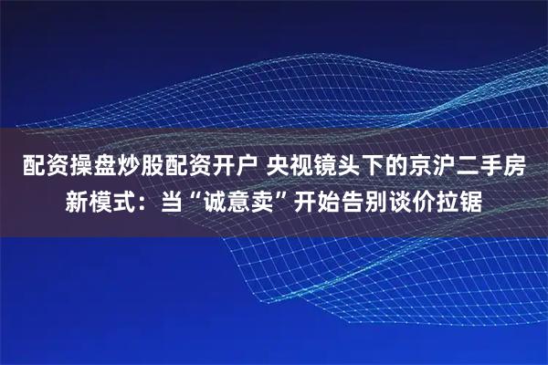 配资操盘炒股配资开户 央视镜头下的京沪二手房新模式：当“诚意卖”开始告别谈价拉锯